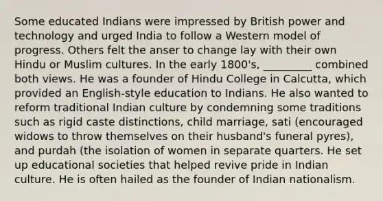 Some educated Indians were impressed by British power and technology and urged India to follow a Western model of progress. Others felt the anser to change lay with their own Hindu or Muslim cultures. In the early 1800's, _________ combined both views. He was a founder of Hindu College in Calcutta, which provided an English-style education to Indians. He also wanted to reform traditional Indian culture by condemning some traditions such as rigid caste distinctions, child marriage, sati (encouraged widows to throw themselves on their husband's funeral pyres), and purdah (the isolation of women in separate quarters. He set up educational societies that helped revive pride in Indian culture. He is often hailed as the founder of Indian nationalism.