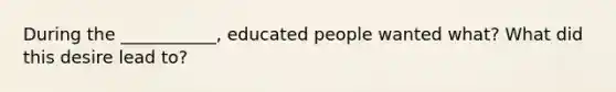 During the ___________, educated people wanted what? What did this desire lead to?