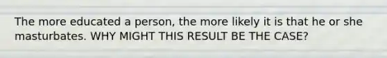 The more educated a person, the more likely it is that he or she masturbates. WHY MIGHT THIS RESULT BE THE CASE?