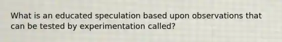 What is an educated speculation based upon observations that can be tested by experimentation called?