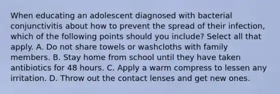 When educating an adolescent diagnosed with bacterial conjunctivitis about how to prevent the spread of their infection, which of the following points should you include? Select all that apply. A. Do not share towels or washcloths with family members. B. Stay home from school until they have taken antibiotics for 48 hours. C. Apply a warm compress to lessen any irritation. D. Throw out the contact lenses and get new ones.