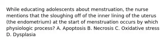 While educating adolescents about menstruation, the nurse mentions that the sloughing off of the inner lining of the uterus (the endometrium) at the start of menstruation occurs by which physiologic process? A. Apoptosis B. Necrosis C. Oxidative stress D. Dysplasia