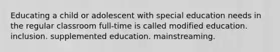 Educating a child or adolescent with special education needs in the regular classroom full-time is called modified education. inclusion. supplemented education. mainstreaming.