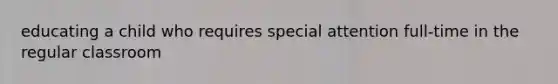educating a child who requires special attention full-time in the regular classroom