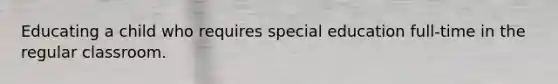 Educating a child who requires special education full-time in the regular classroom.