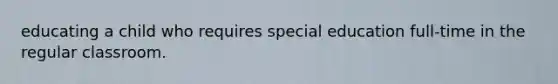 educating a child who requires special education full-time in the regular classroom.
