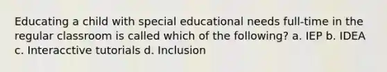 Educating a child with special educational needs full-time in the regular classroom is called which of the following? a. IEP b. IDEA c. Interacctive tutorials d. Inclusion