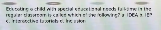 Educating a child with special educational needs full-time in the regular classroom is called which of the following? a. IDEA b. IEP c. Interacctive tutorials d. Inclusion