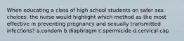 When educating a class of high school students on safer sex choices, the nurse would highlight which method as the most effective in preventing pregnancy and sexually transmitted infections? a.condom b.diaphragm c.spermicide d.cervical cap