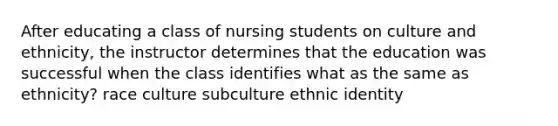 After educating a class of nursing students on culture and ethnicity, the instructor determines that the education was successful when the class identifies what as the same as ethnicity? race culture subculture ethnic identity