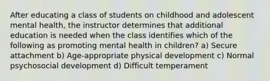 After educating a class of students on childhood and adolescent mental health, the instructor determines that additional education is needed when the class identifies which of the following as promoting mental health in children? a) Secure attachment b) Age-appropriate physical development c) Normal psychosocial development d) Difficult temperament