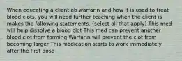 When educating a client ab warfarin and how it is used to treat blood clots, you will need further teaching when the client is makes the following statements. (select all that apply) This med will help dissolve a blood clot This med can prevent another blood clot from forming Warfarin will prevent the clot from becoming larger This medication starts to work immediately after the first dose