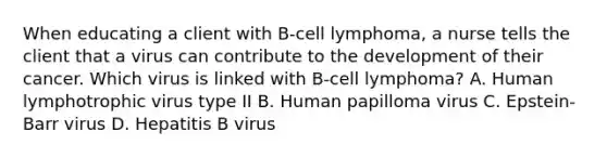 When educating a client with B-cell lymphoma, a nurse tells the client that a virus can contribute to the development of their cancer. Which virus is linked with B-cell lymphoma? A. Human lymphotrophic virus type II B. Human papilloma virus C. Epstein-Barr virus D. Hepatitis B virus