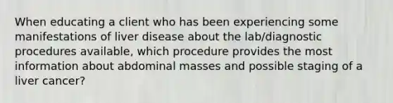 When educating a client who has been experiencing some manifestations of liver disease about the lab/diagnostic procedures available, which procedure provides the most information about abdominal masses and possible staging of a liver cancer?