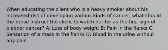 When educating the client who is a heavy smoker about his increased risk of developing various kinds of cancer, what should the nurse instruct the client to watch out for as the first sign of bladder cancer? A: Loss of body weight B: Pain in the flanks C: Sensation of a mass in the flanks D: Blood in the urine without any pain