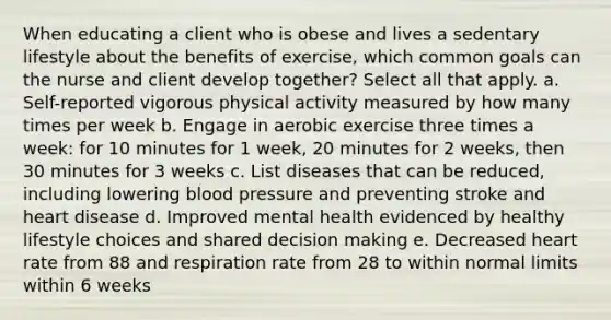 When educating a client who is obese and lives a sedentary lifestyle about the benefits of exercise, which common goals can the nurse and client develop together? Select all that apply. a. Self-reported vigorous physical activity measured by how many times per week b. Engage in aerobic exercise three times a week: for 10 minutes for 1 week, 20 minutes for 2 weeks, then 30 minutes for 3 weeks c. List diseases that can be reduced, including lowering blood pressure and preventing stroke and heart disease d. Improved mental health evidenced by healthy lifestyle choices and shared decision making e. Decreased heart rate from 88 and respiration rate from 28 to within normal limits within 6 weeks