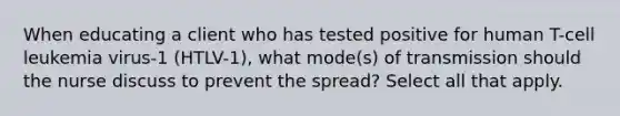 When educating a client who has tested positive for human T-cell leukemia virus-1 (HTLV-1), what mode(s) of transmission should the nurse discuss to prevent the spread? Select all that apply.