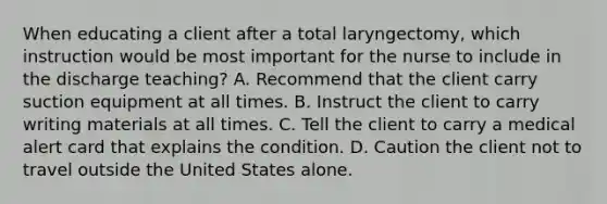 When educating a client after a total laryngectomy, which instruction would be most important for the nurse to include in the discharge teaching? A. Recommend that the client carry suction equipment at all times. B. Instruct the client to carry writing materials at all times. C. Tell the client to carry a medical alert card that explains the condition. D. Caution the client not to travel outside the United States alone.