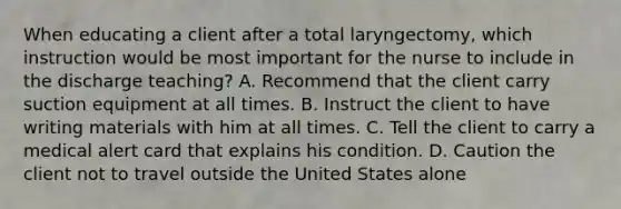 When educating a client after a total laryngectomy, which instruction would be most important for the nurse to include in the discharge teaching? A. Recommend that the client carry suction equipment at all times. B. Instruct the client to have writing materials with him at all times. C. Tell the client to carry a medical alert card that explains his condition. D. Caution the client not to travel outside the United States alone