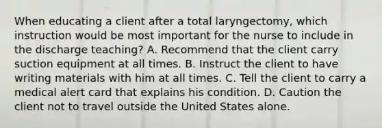 When educating a client after a total laryngectomy, which instruction would be most important for the nurse to include in the discharge teaching? A. Recommend that the client carry suction equipment at all times. B. Instruct the client to have writing materials with him at all times. C. Tell the client to carry a medical alert card that explains his condition. D. Caution the client not to travel outside the United States alone.