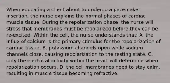 When educating a client about to undergo a pacemaker insertion, the nurse explains the normal phases of cardiac muscle tissue. During the repolarization phase, the nurse will stress that membranes must be repolarized before they can be re-excited. Within the cell, the nurse understands that: A. the influx of calcium is the primary stimulus for the repolarization of cardiac tissue. B. potassium channels open while sodium channels close, causing repolarization to the resting state. C. only the electrical activity within the heart will determine when repolarization occurs. D. the cell membranes need to stay calm, resulting in muscle tissue becoming refractive.