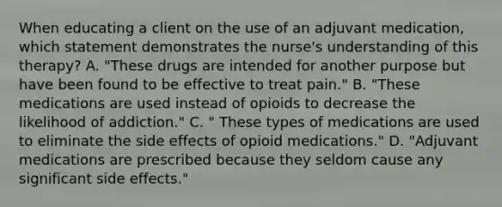 When educating a client on the use of an adjuvant medication, which statement demonstrates the nurse's understanding of this therapy? A. "These drugs are intended for another purpose but have been found to be effective to treat pain." B. "These medications are used instead of opioids to decrease the likelihood of addiction." C. " These types of medications are used to eliminate the side effects of opioid medications." D. "Adjuvant medications are prescribed because they seldom cause any significant side effects."