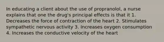 In educating a client about the use of propranolol, a nurse explains that one the drug's principal effects is that it 1. Decreases the force of contraction of the heart 2. Stimulates sympathetic nervous activity 3. Increases oxygen consumption 4. Increases the conductive velocity of the heart