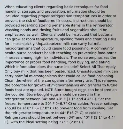 When educating clients regarding basic techniques for food handling, storage, and preparation, information should be included regarding proper refrigeration temperatures in order to prevent the risk of foodborne illnesses. Instructions should be provided regarding storing perishable items in the refrigerator. Washing hands and rinsing fruits and vegetables should be emphasized as well. Clients should be instructed that bacteria can grow at room temperature, spoiling foods and creating risks for illness quickly. Unpasteurized milk can carry harmful microorganisms that could cause food poisoning. A community health nurse conducts health teaching on preventing food-borne illnesses among high-risk individuals. The nurse emphasizes the importance of proper food handling, food buying, and eating. Which information does the nurse include? Select All That Apply Only buy milk that has been pasteurized. Unpasteurized milk can carry harmful microorganisms that could cause food poisoning. Clean the wheel of the can opener after every use. This removes the potential for growth of microorganisms and transfer to future foods that are opened. NOT: Store-bought eggs can be stored on the counter. Store-bought eggs should be stored in the refrigerator between 34° and 40° F (1.1° and 4.4° C). Set the freezer temperature to 20° F (−6.7° C) or colder. Freezer settings should be at 0° F (−17.8° C) to prevent food from spoiling. Set the refrigerator temperature to 44° F (6.7° C) or colder. Refrigerators should be set between 34° and 40° F (1.1° to 4.4° C), with the ideal setting being 37° F (2.8° C).