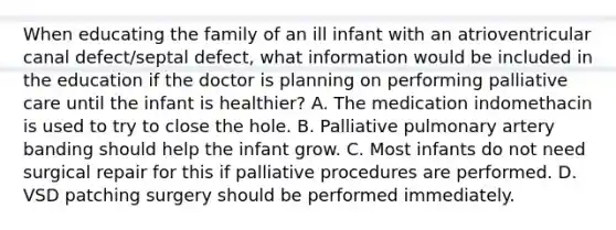 When educating the family of an ill infant with an atrioventricular canal defect/septal defect, what information would be included in the education if the doctor is planning on performing palliative care until the infant is healthier? A. The medication indomethacin is used to try to close the hole. B. Palliative pulmonary artery banding should help the infant grow. C. Most infants do not need surgical repair for this if palliative procedures are performed. D. VSD patching surgery should be performed immediately.