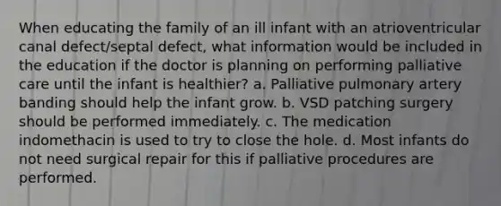 When educating the family of an ill infant with an atrioventricular canal defect/septal defect, what information would be included in the education if the doctor is planning on performing palliative care until the infant is healthier? a. Palliative pulmonary artery banding should help the infant grow. b. VSD patching surgery should be performed immediately. c. The medication indomethacin is used to try to close the hole. d. Most infants do not need surgical repair for this if palliative procedures are performed.