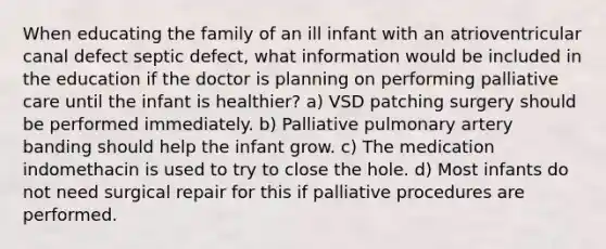 When educating the family of an ill infant with an atrioventricular canal defect septic defect, what information would be included in the education if the doctor is planning on performing palliative care until the infant is healthier? a) VSD patching surgery should be performed immediately. b) Palliative pulmonary artery banding should help the infant grow. c) The medication indomethacin is used to try to close the hole. d) Most infants do not need surgical repair for this if palliative procedures are performed.