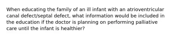 When educating the family of an ill infant with an atrioventricular canal defect/septal defect, what information would be included in the education if the doctor is planning on performing palliative care until the infant is healthier?