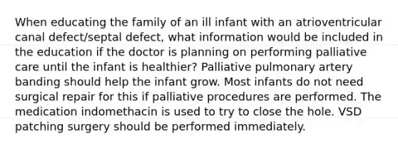 When educating the family of an ill infant with an atrioventricular canal defect/septal defect, what information would be included in the education if the doctor is planning on performing palliative care until the infant is healthier? Palliative pulmonary artery banding should help the infant grow. Most infants do not need surgical repair for this if palliative procedures are performed. The medication indomethacin is used to try to close the hole. VSD patching surgery should be performed immediately.