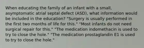 When educating the family of an infant with a small, asymptomatic atrial septal defect (ASD), what information would be included in the education? "Surgery is usually performed in the first two months of life for this." "Most infants do not need surgical repair for this." "The medication indomethacin is used to try to close the hole." "The medication prostaglandin E1 is used to try to close the hole."