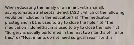 When educating the family of an infant with a small, asymptomatic atrial septal defect (ASD), which of the following would be included in the education? a) "The medication prostaglandin E1 is used to try to close the hole." b) "The medication indomethacin is used to try to close the hole." c) "Surgery is usually performed in the first two months of life for this." d) "Most infants do not need surgical repair for this."