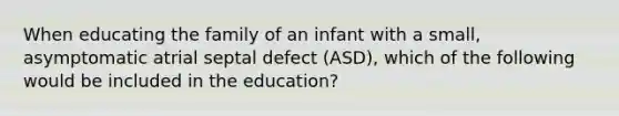 When educating the family of an infant with a small, asymptomatic atrial septal defect (ASD), which of the following would be included in the education?