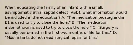 When educating the family of an infant with a small, asymptomatic atrial septal defect (ASD), what information would be included in the education? A. "The medication prostaglandin E1 is used to try to close the hole." B. "The medication indomethacin is used to try to close the hole." C. "Surgery is usually performed in the first two months of life for this." D. "Most infants do not need surgical repair for this."