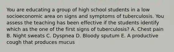 You are educating a group of high school students in a low socioeconomic area on signs and symptoms of tuberculosis. You assess the teaching has been effective if the students identify which as the one of the first signs of tuberculosis? A. Chest pain B. Night sweats C. Dyspnea D. Bloody sputum E. A productive cough that produces mucus