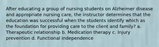 After educating a group of nursing students on Alzheimer disease and appropriate nursing care, the instructor determines that the education was successful when the students identify which as the foundation for providing care to the client and family? a. Therapeutic relationship b. Medication therapy c. Injury prevention d. Functional independence