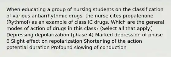 When educating a group of nursing students on the classification of various antiarrhythmic drugs, the nurse cites propafenone (Rythmol) as an example of class IC drugs. Which are the general modes of action of drugs in this class? (Select all that apply.) Depressing depolarization (phase 4) Marked depression of phase 0 Slight effect on repolarization Shortening of the action potential duration Profound slowing of conduction