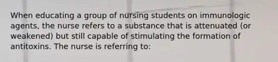 When educating a group of nursing students on immunologic agents, the nurse refers to a substance that is attenuated (or weakened) but still capable of stimulating the formation of antitoxins. The nurse is referring to: