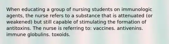 When educating a group of nursing students on immunologic agents, the nurse refers to a substance that is attenuated (or weakened) but still capable of stimulating the formation of antitoxins. The nurse is referring to: vaccines. antivenins. immune globulins. toxoids.