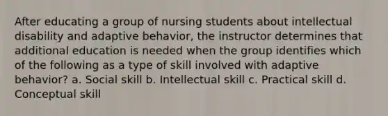 After educating a group of nursing students about intellectual disability and adaptive behavior, the instructor determines that additional education is needed when the group identifies which of the following as a type of skill involved with adaptive behavior? a. Social skill b. Intellectual skill c. Practical skill d. Conceptual skill