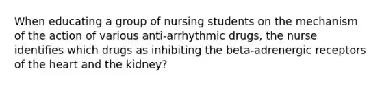 When educating a group of nursing students on the mechanism of the action of various anti-arrhythmic drugs, the nurse identifies which drugs as inhibiting the beta-adrenergic receptors of the heart and the kidney?