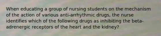 When educating a group of nursing students on the mechanism of the action of various anti-arrhythmic drugs, the nurse identifies which of the following drugs as inhibiting the beta-adrenergic receptors of the heart and the kidney?