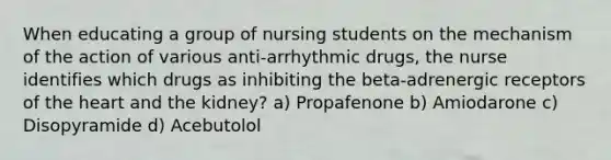 When educating a group of nursing students on the mechanism of the action of various anti-arrhythmic drugs, the nurse identifies which drugs as inhibiting the beta-adrenergic receptors of the heart and the kidney? a) Propafenone b) Amiodarone c) Disopyramide d) Acebutolol