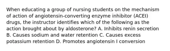 When educating a group of nursing students on the mechanism of action of angiotensin-converting enzyme inhibitor (ACEI) drugs, the instructor identifies which of the following as the action brought about by aldosterone? A. Inhibits renin secretion B. Causes sodium and water retention C. Causes excess potassium retention D. Promotes angiotensin I conversion