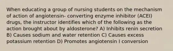 When educating a group of nursing students on the mechanism of action of angiotensin- converting enzyme inhibitor (ACEI) drugs, the instructor identifies which of the following as the action brought about by aldosterone? A) Inhibits renin secretion B) Causes sodium and water retention C) Causes excess potassium retention D) Promotes angiotensin I conversion