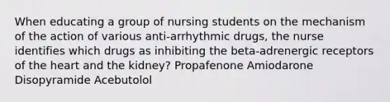 When educating a group of nursing students on the mechanism of the action of various anti-arrhythmic drugs, the nurse identifies which drugs as inhibiting the beta-adrenergic receptors of the heart and the kidney? Propafenone Amiodarone Disopyramide Acebutolol