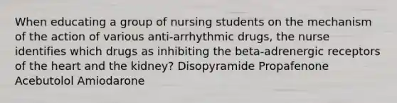 When educating a group of nursing students on the mechanism of the action of various anti-arrhythmic drugs, the nurse identifies which drugs as inhibiting the beta-adrenergic receptors of the heart and the kidney? Disopyramide Propafenone Acebutolol Amiodarone